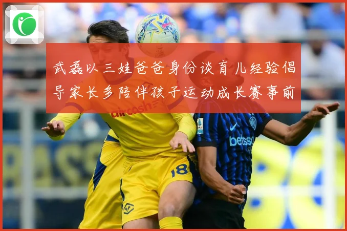 武磊以三娃爸爸身份谈育儿经验倡导家长多陪伴孩子运动成长赛事前瞻-深度解析