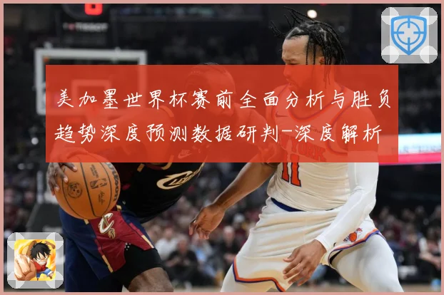 美加墨世界杯赛前全面分析与胜负趋势深度预测数据研判-深度解析
