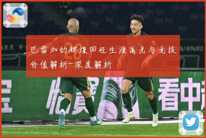 巴雷加的辉煌田径生涯高光与竞技价值解析-深度解析