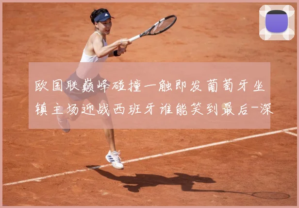 欧国联巅峰碰撞一触即发葡萄牙坐镇主场迎战西班牙谁能笑到最后-深度解析