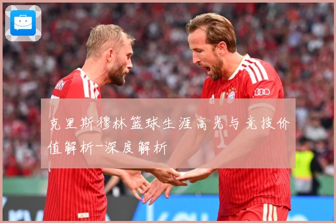 克里斯穆林篮球生涯高光与竞技价值解析-深度解析