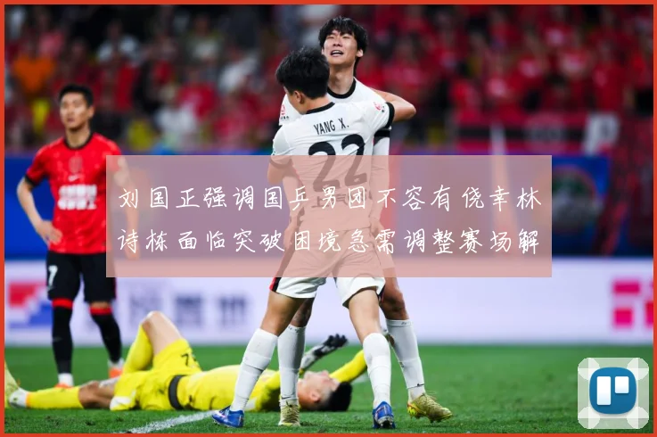刘国正强调国乒男团不容有侥幸林诗栋面临突破困境急需调整赛场解读-深度解析
