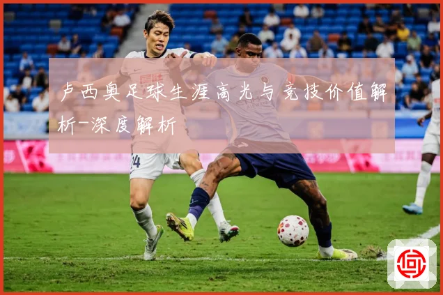 卢西奥足球生涯高光与竞技价值解析-深度解析