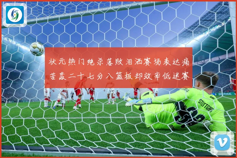 状元热门绝杀落败泪洒赛场表达痛苦轰二十七分八篮板却效率低迷赛场复盘-深度解析