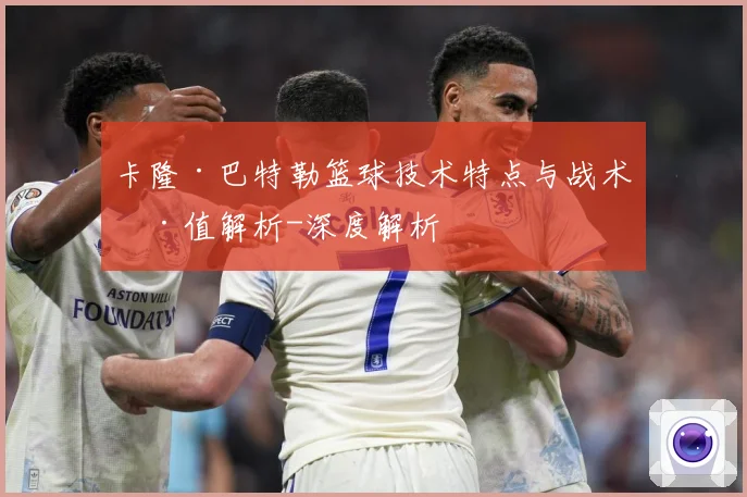 卡隆·巴特勒篮球技术特点与战术价值解析-深度解析