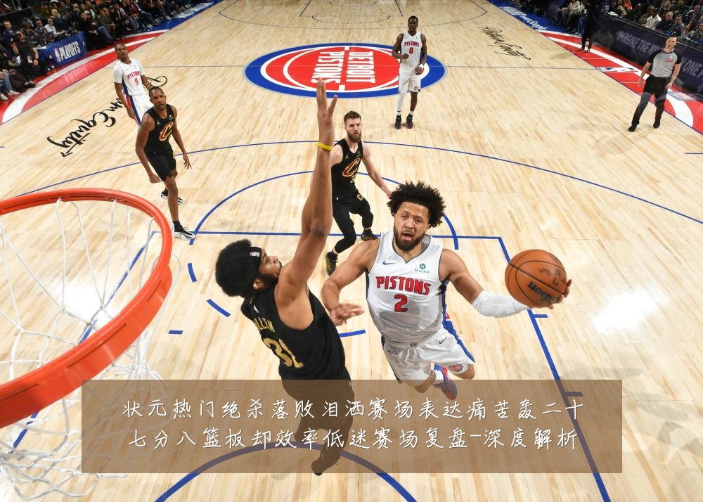状元热门绝杀落败泪洒赛场表达痛苦轰二十七分八篮板却效率低迷赛场复盘-深度解析